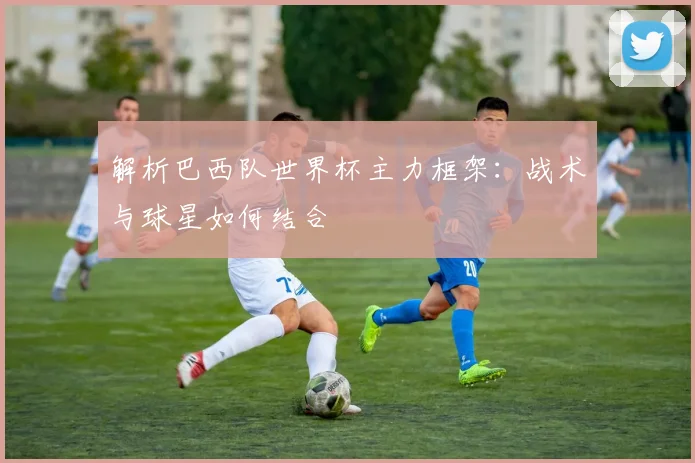 解析巴西队世界杯主力框架：战术与球星如何结合