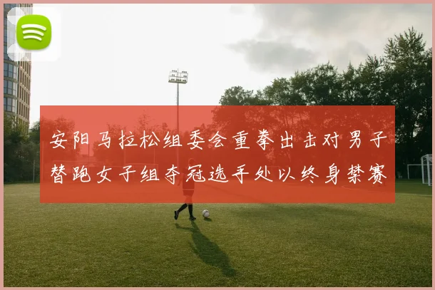 安阳马拉松组委会重拳出击对男子替跑女子组夺冠选手处以终身禁赛处罚
